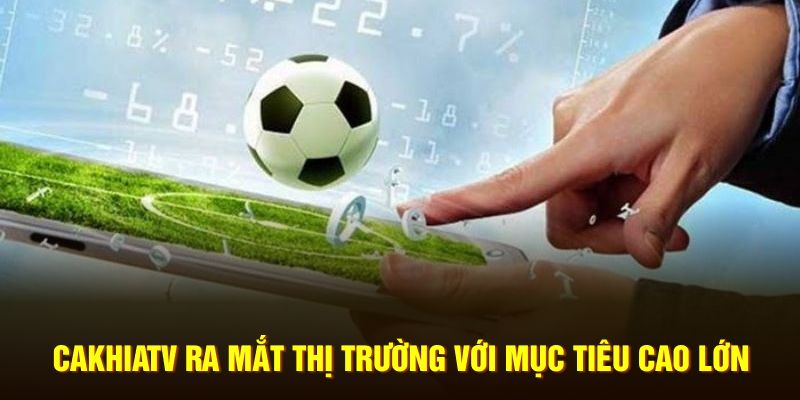 CakhiaTV ra mắt thị trường với mục tiêu cao lớn