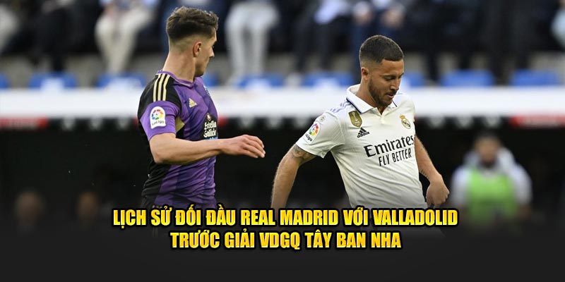 Lịch sử đối đầu Real Madrid với Valladolid trước giải VDGQ Tây Ban Nha