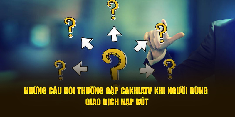 Những câu hỏi thường gặp CaKhiaTV khi người dùng giao dịch nạp rút